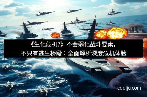 《生化危机7》不会弱化战斗要素，不只有逃生桥段：全面解析深度危机体验